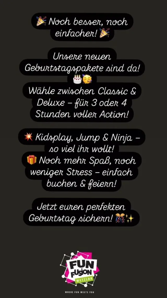 🎉 NEUE, VERBESSERTE GEBURTSTAGSPAKETE! 🎉

Dein Geburtstag soll unvergesslich werden? 🥳 Unsere neuen, noch besseren Geburtstagspakete machen es dir jetzt einfacher denn je! Egal ob 3 oder 4 Stunden – du kannst zwischen Classic & Deluxe wählen und so viel KidsPlay, Jump & Ninja erleben, wie du willst! 💥

🔥 Unsere Highlights:
✨ Small Kids Play – Perfekt für die Kleinsten
🎈 Kids Play – Klettern, rutschen & toben ohne Ende
🦘 Jump – Riesige Trampolinflächen für coole Sprünge
💪 Ninja Parkour – Für alle, die Herausforderungen lieben
🔫 Lasertag – Action pur in unserer Laser-Arena
🎮 Arcaden – Zocken & Spaß garantiert

🎂 EIGENE SNACKS? KEIN PROBLEM!
Bringt einfach Kuchen, Snacks & Wasser selbst mit und gestaltet eure Feier ganz nach euren Wünschen! 🍰🥤

💥 SPARE 20 % auf alle Geburtstagspakete von Dienstag bis Donnerstag (außerhalb der Ferien und Feiertag)! 🎊

🏠 Extra Geburtstagsraum gefällig? Kein Problem! Buche zusätzlich einen unserer Geburtstagsräume und schmücke ihn ganz nach deinen Vorstellungen! 🎈✨

Sichere dir jetzt deinen perfekten Geburtstag! 🎉🎈

📍 Fun Fusion Wetzlar – Die Geburtstagslocation in Mittelhessen!

#GeburtstagFeiern #Kindergeburtstag #Geburtstagsparty #FunFusionWetzlar #Trampolinpark #Lasertag #NinjaParkour #KidsPlay #Arcaden #Geburtstagslocation #Mittelhessen #FeierDeinenTag #ActionParty #Geburtstagsangebot #PartyRaum #JumpFun #GeburtstagMitFreunden #HessenErleben #Familienzeit #KinderSpass #Eventlocation #Freizeitspaß #HessenKinder #Geburtstagsideen #GeburtstagsHighlight #ElternTipps #TrampolinHalle #FunFürAlle #LasertagAction #Spieleparadies