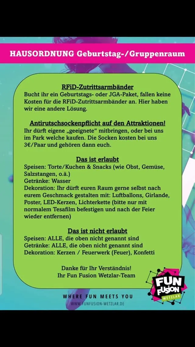 🎉 Wichtige Infos für euren Geburtstag bei Fun Fusion Wetzlar 🎉

Damit eure Feier für alle entspannt und reibungslos abläuft, beachtet bitte unsere Regeln für den Geburtstags- & Gruppenraum 👇

🧦 Antirutschsocken sind Pflicht auf allen Attraktionen!
➡️ Eigene, geeignete Antirutsch-Stopper-Socken (mit Noppen) dürfen mitgebracht werden
➡️ Schläppchen, Ballerinas, Schuhe oder Ähnliches sind nicht erlaubt
➡️ Oder vor Ort für 3€ pro Paar erhältlich

✅ Das dürft ihr mitbringen:
🎈 Deko wie Ballons, Girlanden, Poster, LED-Kerzen & Lichterketten
🍰 Torte & Kuchen (Donuts, Muffins)
🥨 Snacks (Obst, Gemüse, Chips, Salzstangen, Gummibärchen)
💧 Wasser

🚫 Das ist nicht erlaubt:
❌ Alle anderen Speisen & Getränke
❌ Konfetti
❌ Kerzen, Feuerwerk oder offenes Feuer

💡 Bitte befestigt eure Dekoration nur mit normalem Tesafilm und entfernt sie nach der Feier wieder.

Damit wir alle gemeinsam einen tollen Tag haben und das Geburtstagskind eine außergewöhnliche Geburtstagsfeier erleben kann, bitten wir um die Einhaltung dieser Regeln bzw. unserer Hausordnung 💚

Euer Fun Fusion Wetzlar Team 🎉

Von meinem/meiner Galaxy gesendet